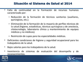 • Falta de continuidad en la Formación de recursos humanos
caracterizado por:
– Reducción de la formación de técnicos sanitarios (auxiliares,
quirúrgicos, etc.).
– Eliminación de la formación de la mayoría de perfiles técnicos de
la salud (higiene, estadísticas, técnicas quirúrgicos y de anestesia,
citotecnología, laboratorio clínico y mantenimiento de equipos
médicos y no médicos).
– Restricción de cupos para las especialidades médicas.
• Deficientes condiciones de higiene y seguridad ocupacional para los
trabajadores de la salud.
• Bajos salarios para los trabajadores de la salud.
• Inexistencia de sistemas de evaluación del desempeño y de
reconocimientos.
Situación el Sistema de Salud al 2014Situación el Sistema de Salud al 2014
 