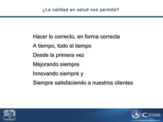 ¿La calidad en salud nos permite?
Hacer lo correcto, en forma correctaHacer lo correcto, en forma correcta
A tiempo, todo el tiempoA tiempo, todo el tiempo
Desde la primera vezDesde la primera vez
Mejorando siempreMejorando siempre
Innovando siempre yInnovando siempre y
Siempre satisfaciendo a nuestros clientesSiempre satisfaciendo a nuestros clientes
 