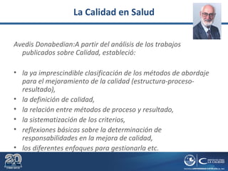 La Calidad en Salud
Avedis Donabedian:A partir del análisis de los trabajos
publicados sobre Calidad, estableció:
• la ya imprescindible clasificación de los métodos de abordaje
para el mejoramiento de la calidad (estructura-proceso-
resultado),
• la definición de calidad,
• la relación entre métodos de proceso y resultado,
• la sistematización de los criterios,
• reflexiones básicas sobre la determinación de
responsabilidades en la mejora de calidad,
• los diferentes enfoques para gestionarla etc.
 