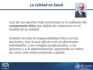 La Calidad en Salud
Una de sus aportes más constantes es la reflexión del
componente ético que define las relaciones en el
ámbito de la calidad.
Debatió no solo la responsabilidad ética con los
pacientes, sino la que afecta a los profesionales
individuales, a los colegios profesionales, a los
gestores y a la administración, aportando en todos
los casos una visión profunda y global.
 