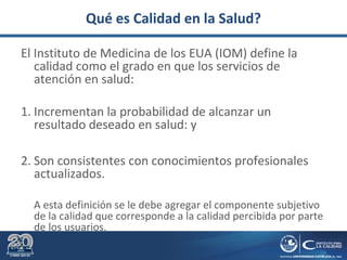 Qué es Calidad en la Salud?
El Instituto de Medicina de los EUA (IOM) define la
calidad como el grado en que los servicios de
atención en salud:
1. Incrementan la probabilidad de alcanzar un
resultado deseado en salud: y
2. Son consistentes con conocimientos profesionales
actualizados.
A esta definición se le debe agregar el componente subjetivo
de la calidad que corresponde a la calidad percibida por parte
de los usuarios.
 