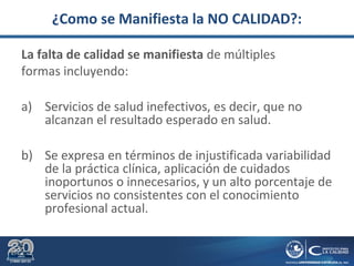 ¿Como se Manifiesta la NO CALIDAD?:
La falta de calidad se manifiesta de múltiples
formas incluyendo:
a) Servicios de salud inefectivos, es decir, que no
alcanzan el resultado esperado en salud.
b) Se expresa en términos de injustificada variabilidad
de la práctica clínica, aplicación de cuidados
inoportunos o innecesarios, y un alto porcentaje de
servicios no consistentes con el conocimiento
profesional actual.
 