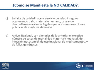 ¿Como se Manifiesta la NO CALIDAD?:
c) La falta de calidad hace al servicio de salud inseguro
ocasionando daño material o humano, causando
desconfianza y acciones legales que ocasiones reacciones
prácticas de medicina defensiva.
d) A nivel Regional, son ejemplos de lo anterior el excesivo
número de casos de mortalidad materna y neonatal, de
infección nosocomial, de uso irracional de medicamentos, y
de fallos quirúrgicos.
 