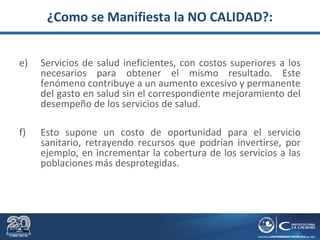 ¿Como se Manifiesta la NO CALIDAD?:
e) Servicios de salud ineficientes, con costos superiores a los
necesarios para obtener el mismo resultado. Este
fenómeno contribuye a un aumento excesivo y permanente
del gasto en salud sin el correspondiente mejoramiento del
desempeño de los servicios de salud.
f) Esto supone un costo de oportunidad para el servicio
sanitario, retrayendo recursos que podrían invertirse, por
ejemplo, en incrementar la cobertura de los servicios a las
poblaciones más desprotegidas.
 