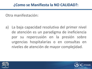 ¿Como se Manifiesta la NO CALIDAD?:
Otra manifestación:
a) La baja capacidad resolutiva del primer nivel
de atención es un paradigma de ineficiencia
por su repercusión en la presión sobre
urgencias hospitalarias o en consultas en
niveles de atención de mayor complejidad.
 