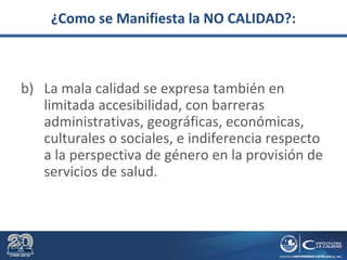 ¿Como se Manifiesta la NO CALIDAD?:
b) La mala calidad se expresa también en
limitada accesibilidad, con barreras
administrativas, geográficas, económicas,
culturales o sociales, e indiferencia respecto
a la perspectiva de género en la provisión de
servicios de salud.
 