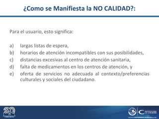 ¿Como se Manifiesta la NO CALIDAD?:
Para el usuario, esto significa:
a) largas listas de espera,
b) horarios de atención incompatibles con sus posibilidades,
c) distancias excesivas al centro de atención sanitaria,
d) falta de medicamentos en los centros de atención, y
e) oferta de servicios no adecuada al contexto/preferencias
culturales y sociales del ciudadano.
 