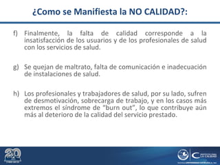 ¿Como se Manifiesta la NO CALIDAD?:
f) Finalmente, la falta de calidad corresponde a la
insatisfacción de los usuarios y de los profesionales de salud
con los servicios de salud.
g) Se quejan de maltrato, falta de comunicación e inadecuación
de instalaciones de salud.
h) Los profesionales y trabajadores de salud, por su lado, sufren
de desmotivación, sobrecarga de trabajo, y en los casos más
extremos el síndrome de “burn out”, lo que contribuye aún
más al deterioro de la calidad del servicio prestado.
 