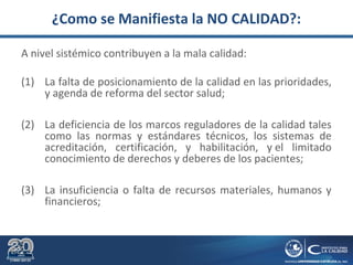 ¿Como se Manifiesta la NO CALIDAD?:
A nivel sistémico contribuyen a la mala calidad:
(1) La falta de posicionamiento de la calidad en las prioridades,
y agenda de reforma del sector salud;
(2) La deficiencia de los marcos reguladores de la calidad tales
como las normas y estándares técnicos, los sistemas de
acreditación, certificación, y habilitación, y el limitado
conocimiento de derechos y deberes de los pacientes;
(3) La insuficiencia o falta de recursos materiales, humanos y
financieros;
 