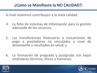 ¿Como se Manifiesta la NO CALIDAD?:
A nivel sistémico contribuyen a la mala calidad:
4. La falta de sistemas de información para la gestión
adecuada de los recursos;
5. Las transferencias financieras o mecanismos de
pago a prestadores no vinculados a nivel de
desempeño y resultados en salud; y
6. La formación de pregrado y postgrado con bajos
estándares técnicos, éticos y humanos.
 