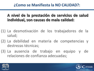 ¿Como se Manifiesta la NO CALIDAD?:
A nivel de la prestación de servicios de saludA nivel de la prestación de servicios de salud
individual, son causas de mala calidad:individual, son causas de mala calidad:
(1) La desmotivación de los trabajadores de la
salud;
(2) La debilidad en materia de competencias y
destrezas técnicas;
(3) La ausencia de trabajo en equipo y de
relaciones de confianza adecuadas;
 