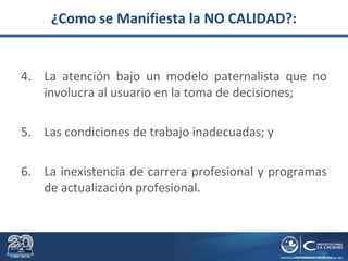 ¿Como se Manifiesta la NO CALIDAD?:
4. La atención bajo un modelo paternalista que no
involucra al usuario en la toma de decisiones;
5. Las condiciones de trabajo inadecuadas; y
6. La inexistencia de carrera profesional y programas
de actualización profesional.
 