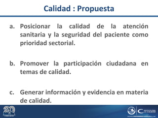 Calidad : Propuesta
a. Posicionar la calidad de la atención
sanitaria y la seguridad del paciente como
prioridad sectorial.
b. Promover la participación ciudadana en
temas de calidad.
c. Generar información y evidencia en materia
de calidad.
 