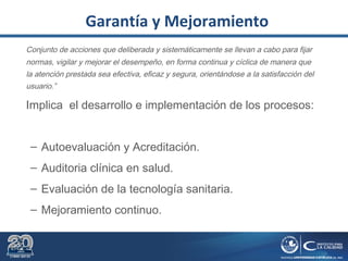 Garantía y Mejoramiento
Conjunto de acciones que deliberada y sistemáticamente se llevan a cabo para fijar
normas, vigilar y mejorar el desempeño, en forma continua y cíclica de manera que
la atención prestada sea efectiva, eficaz y segura, orientándose a la satisfacción del
usuario.”
Implica el desarrollo e implementación de los procesos:
– Autoevaluación y Acreditación.
– Auditoria clínica en salud.
– Evaluación de la tecnología sanitaria.
– Mejoramiento continuo.
 