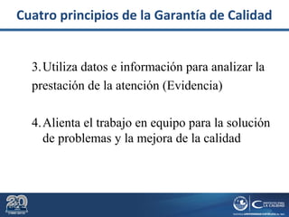 3.Utiliza datos e información para analizar la
prestación de la atención (Evidencia)
4.Alienta el trabajo en equipo para la solución
de problemas y la mejora de la calidad
Cuatro principios de la Garantía de Calidad
 
