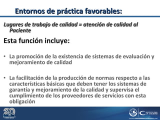 Lugares de trabajo de calidad = atención de calidad alLugares de trabajo de calidad = atención de calidad al
PacientePaciente
Esta función incluye:
• La promoción de la existencia de sistemas de evaluación y
mejoramiento de calidad
• La facilitación de la producción de normas respecto a las
características básicas que deben tener los sistemas de
garantía y mejoramiento de la calidad y supervisa el
cumplimiento de los proveedores de servicios con esta
obligación
Entornos de práctica favorables:Entornos de práctica favorables:
 