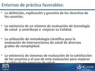 • La definición, explicación y garantía de los derechos de
los usuarios.
• La existencia de un sistema de evaluación de tecnología
de salud y contribuye a mejorar su Calidad.
• La utilización de metodología científica para la
evaluación de intervenciones de salud de diversos
grados de complejidad.
• La existencia de sistemas de evaluación de la satisfacción
de los usuarios y el uso de esta evaluación para mejorar
la calida de los servicios de salud.
Entornos de práctica favorables:
 