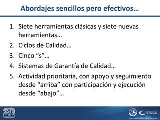 Abordajes sencillos pero efectivos…
1. Siete herramientas clásicas y siete nuevas
herramientas…
2. Ciclos de Calidad…
3. Cinco “s”…
4. Sistemas de Garantía de Calidad…
5. Actividad prioritaria, con apoyo y seguimiento
desde “arriba” con participación y ejecución
desde “abajo”…
 