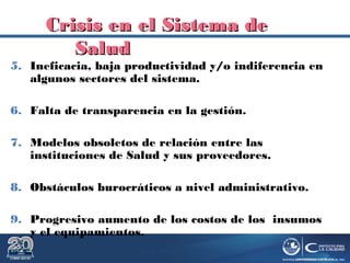 Dr. Roberto R. Pittaluga.
5. Ineficacia, baja productividad y/o indiferencia en
algunos sectores del sistema.
6. Falta de transparencia en la gestión.
7. Modelos obsoletos de relación entre las
instituciones de Salud y sus proveedores.
8. Obstáculos burocráticos a nivel administrativo.
9. Progresivo aumento de los costos de los insumos
y el equipamientos.
Crisis enCrisis en elel Sistema deSistema de
SaludSalud
 