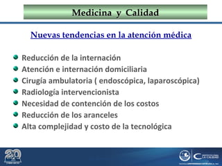 Dr. Roberto R. Pittaluga.
MedicinaMedicina yy CalidadCalidad
Nuevas tendencias en la atención médica
Reducción de la internación
Atención e internación domiciliaria
Cirugía ambulatoria ( endoscópica, laparoscópica)
Radiología intervencionista
Necesidad de contención de los costos
Reducción de los aranceles
Alta complejidad y costo de la tecnológica
 