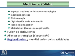 Dr. Roberto R. Pittaluga.
MedicinaMedicina yy CalidadCalidad
Impacto creciente de las nuevas tecnologías
Ingeniería genética
Biotecnología
Digitalización de la información
Tecnología de gestión
Materiales y técnicas de construcción
Fusión de instituciones
Alianzas estratégicas (Coopetición)
Regionalización y mundialización de las actividades
 