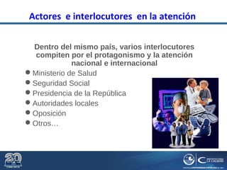 Actores e interlocutores en la atención
Dentro del mismo país, varios interlocutores
compiten por el protagonismo y la atención
nacional e internacional
Ministerio de Salud
Seguridad Social
Presidencia de la República
Autoridades locales
Oposición
Otros…
 