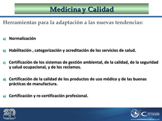 Dr. Roberto R. Pittaluga.
MedicinaMedicina yy CalidadCalidad
Herramientas para la adaptación a las nuevas tendencias:
a)a) NormalizaciónNormalización
b)b) Habilitación , categorización y acreditación de los servicios de salud.Habilitación , categorización y acreditación de los servicios de salud.
c)c) Certificación de los sistemas de gestión ambiental, de la calidad, de la seguridadCertificación de los sistemas de gestión ambiental, de la calidad, de la seguridad
y salud ocupacional, y de los reclamos.y salud ocupacional, y de los reclamos.
d)d) Certificación de la calidad de los productos de uso médico y de las buenasCertificación de la calidad de los productos de uso médico y de las buenas
prácticas de manufactura.prácticas de manufactura.
e)e) Certificación y re-certificación profesional.Certificación y re-certificación profesional.
 