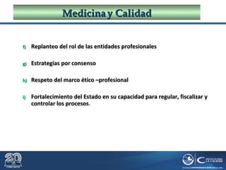 Dr. Roberto R. Pittaluga.
MedicinaMedicina yy CalidadCalidad
f)f) Replanteo del rol de las entidades profesionalesReplanteo del rol de las entidades profesionales
g)g) Estrategias por consensoEstrategias por consenso
h)h) Respeto del marco ético –profesionalRespeto del marco ético –profesional
i)i) Fortalecimiento del Estado en su capacidad para regular, fiscalizar yFortalecimiento del Estado en su capacidad para regular, fiscalizar y
controlar los procesoscontrolar los procesos.
 