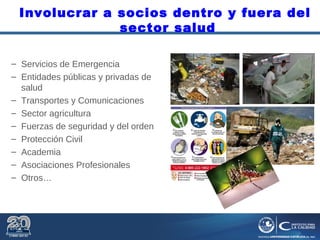 Involucrar a socios dentro y fuera del
sector salud
– Servicios de Emergencia
– Entidades públicas y privadas de
salud
– Transportes y Comunicaciones
– Sector agricultura
– Fuerzas de seguridad y del orden
– Protección Civil
– Academia
– Asociaciones Profesionales
– Otros…
 