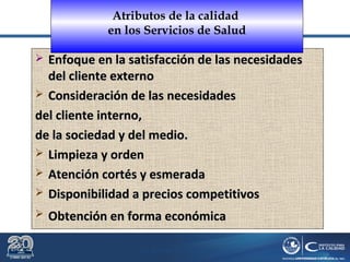 Dr. Roberto R. Pittaluga.
 Enfoque en la satisfacción de las necesidadesEnfoque en la satisfacción de las necesidades
del cliente externodel cliente externo
 Consideración de las necesidadesConsideración de las necesidades
del cliente interno,del cliente interno,
de la sociedad y del medio.de la sociedad y del medio.
 Limpieza y ordenLimpieza y orden
 Atención cortés y esmeradaAtención cortés y esmerada
 Disponibilidad a precios competitivosDisponibilidad a precios competitivos
 Obtención en forma económicaObtención en forma económica
Atributos de la calidad
en los Servicios de Salud
 