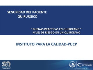 INSTITUTO PARA LA CALIDAD-PUCP
SEGURIDAD DEL PACIENTE
QUIRURGICO
““ BUENAS PRACTICAS EN QUIROFANO “BUENAS PRACTICAS EN QUIROFANO “
NIVEL DE RIESGO EN UN QUIROFANONIVEL DE RIESGO EN UN QUIROFANO
 