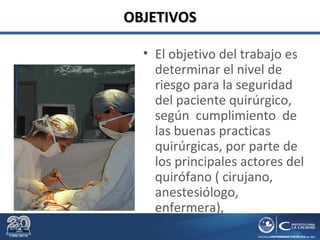 OBJETIVOSOBJETIVOS
• El objetivo del trabajo es
determinar el nivel de
riesgo para la seguridad
del paciente quirúrgico,
según cumplimiento de
las buenas practicas
quirúrgicas, por parte de
los principales actores del
quirófano ( cirujano,
anestesiólogo,
enfermera),
 