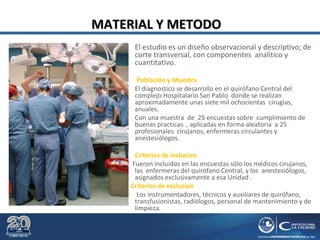 MATERIAL Y METODOMATERIAL Y METODO
El estudio es un diseño observacional y descriptivo; de
corte transversal, con componentes analítico y
cuantitativo.
 Población y Muestra
El diagnostico se desarrollo en el quirófano Central del
complejo Hospitalario San Pablo donde se realizan
aproximadamente unas siete mil ochocientas cirugías,
anuales.
Con una muestra de 25 encuestas sobre cumplimiento de
buenas practicas , aplicadas en forma aleatoria a 25
profesionales cirujanos, enfermeras circulantes y
anestesiólogos.
 Criterios de inclusion
Fueron incluidos en las encuestas sólo los médicos cirujanos,
las enfermeras del quirófano Central, y los anestesiólogos,
asignados exclusivamente a esa Unidad .
Criterios de exclusion
Los instrumentadores, técnicos y auxiliares de quirófano,
transfusionistas, radiólogos, personal de mantenimiento y de
limpieza.
 