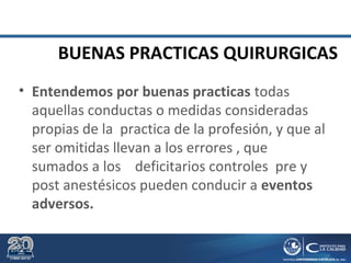 BUENAS PRACTICAS QUIRURGICAS
• Entendemos por buenas practicas todas
aquellas conductas o medidas consideradas
propias de la practica de la profesión, y que al
ser omitidas llevan a los errores , que
sumados a los deficitarios controles pre y
post anestésicos pueden conducir a eventos
adversos.
 