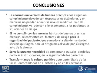 CONCLUSIONESCONCLUSIONES
• Las normas universales de buenas practicas nos exigen un
cumplimiento elevado con respecto a los estándares, y en
medicina no pueden admitirse niveles medios o bajo de
cumplimiento, ya que con ello exponemos a los pacientes a
situaciones de riesgo
• El no cumplir con las normas básicas de buenas practicas
medicas, se convierten en factores de riesgo para la
seguridad del paciente, que sumado a la alta demanda del
servicio quirúrgico; son un riesgo mas al ya de por sí riesgoso
acto de la cirugía.
• Se ve la urgente necesidad de comenzar a trabajar desde las
políticas institucionales, en la seguridad de los pacientes .
• Transformando la cultura punitiva , por aprendizaje de las
fallas enfocándonos en el sistema y no en las personas.
 
