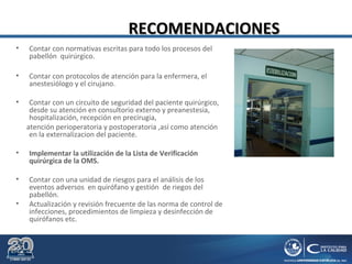 RECOMENDACIONESRECOMENDACIONES
• Contar con normativas escritas para todo los procesos del
pabellón quirúrgico.
• Contar con protocolos de atención para la enfermera, el
anestesiólogo y el cirujano.
• Contar con un circuito de seguridad del paciente quirúrgico,
desde su atención en consultorio externo y preanestesia,
hospitalización, recepción en precirugia,
atención perioperatoria y postoperatoria ,así como atención
en la externalizacion del paciente.
• Implementar la utilización de la Lista de Verificación
quirúrgica de la OMS.
• Contar con una unidad de riesgos para el análisis de los
eventos adversos en quirófano y gestión de riegos del
pabellón.
• Actualización y revisión frecuente de las norma de control de
infecciones, procedimientos de limpieza y desinfección de
quirófanos etc.
 