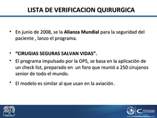 LISTA DE VERIFICACION QUIRURGICALISTA DE VERIFICACION QUIRURGICA
• En junio de 2008, se laEn junio de 2008, se la Alianza MundialAlianza Mundial para la seguridad delpara la seguridad del
paciente , lanzo el programa.paciente , lanzo el programa.
• ““CIRUGIAS SEGURAS SALVAN VIDAS”.CIRUGIAS SEGURAS SALVAN VIDAS”.
• El programa impulsado por la OPS, se basa en la aplicación deEl programa impulsado por la OPS, se basa en la aplicación de
un check list, preparado en un foro que reunió a 250 cirujanosun check list, preparado en un foro que reunió a 250 cirujanos
senior de todo el mundo.senior de todo el mundo.
• El modelo es similar al que usan en la aviaciónEl modelo es similar al que usan en la aviación.
 