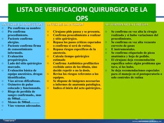 LISTA DE VERIFICACION QUIRURGICA DE LA
OPS
ANTES DE LA INDUCCIONANTES DE LA INDUCCION
o Pte confirma su nombre
o Pte confirma
procedimiento.
o Paciente confirma
alergias.
o Paciente confirma firma
de consentimiento
informado.
o Evaluación
prequirúrgica.
o Lado del sitio quirúrgico
marcado.
o Evaluación básica de
equipo anestésico, drogas
identificadas.
o Vías aéreas dificultosas.
o Oximetro de pulso
colocado y funcionando.
o Riego de perdida de
sangre confirmado., mas
de 500ml…….
o Menos de 500ml………
o Vías venosas adecuadas.
.
ANTES DE LA INCISIONANTES DE LA INCISION
o Cirujano pide pausa y se presenta.
o Confirma procedimiento a realizar
y sitio quirúrgico.
o Repasa los pasos críticos esperados
o confirma si será de rutina.
o Repasa riesgos específicos de la
anestesia.
o Calcula tiempo quirúrgico
estimado
o Confirma Antibiótico profiláctico
recibido antes de los 60min, sino
decide repetir o no la dosis.
o Revisa los riesgos referentes a los
equipos.
o Se dispone de imágenes necesarias
o informes de anatomía patológica.
o Indica el inicio del acto quirúrgico..
AL TERMINAR LA CIRUGIAAL TERMINAR LA CIRUGIA
o Se confirma en voz alta la cirugía
realizada y si hubo variaciones del
procedimiento.
o Se confirma en voz alta recuento
correcto de gasas
o E instrumentales.
o Se confirma etiquetado de pieza
anatómica y hoja de pedido.
o El cirujano deja recomendación
específica sobre algún problema que
tuvo, si los hubo.
o Se deja recomendaciones especiales
para el manejo en el postoperatorio o
solo controles de rutina
 