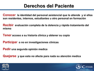 Conocer la identidad del personal asistencial que lo atiende y si ellos
son residentes, internos, estudiantes u otro personal en formación
Recibir evaluación completa de la dolencia y rápido tratamiento del
mismo
Tener acceso a su historia clínica y obtener su copia
Participar o no en investigaciones clínicas
Pedir una segunda opinión medica
Quejarse y que esto no afecte para nada su atención medica
Derechos del PacienteDerechos del Paciente
 