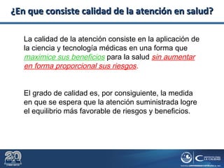¿En que consiste calidad de la atención en salud?¿En que consiste calidad de la atención en salud?
La calidad de la atención consiste en la aplicación de
la ciencia y tecnología médicas en una forma que
maximice sus beneficios para la salud sin aumentar
en forma proporcional sus riesgos.
El grado de calidad es, por consiguiente, la medida
en que se espera que la atención suministrada logre
el equilibrio más favorable de riesgos y beneficios.
 