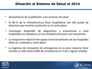 • Desconfianza de la población a los servicios de salud.
• El 40 % de la infraestructura física hospitalaria con alto grado de
deterioro que amerita sustitución en el corto plazo.
• Tecnología disponible de diagnóstico y tratamiento a nivel
hospitalario es obsoleta y en las unidades primarias casi inexistente.
• La maquinaria industrial de apoyo al funcionamiento de los hospitales
debe ser sustituida a corto plazo.
• La logística de transporte de emergencia en su gran mayoría tiene
vencida su vida media (58% de ambulancias en mal o regular estado).
Situación el Sistema de Salud al 2014Situación el Sistema de Salud al 2014
 