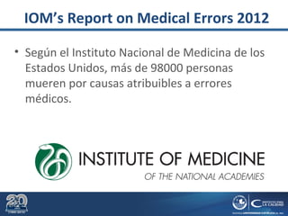 IOM’s Report on Medical Errors 2012
• Según el Instituto Nacional de Medicina de los
Estados Unidos, más de 98000 personas
mueren por causas atribuibles a errores
médicos.
 
