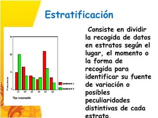 Estratificación
         Consiste en dividir
        la recogida de datos
        en estratos según el
        lugar, el momento o
        la forma de
        recogida para
        identificar su fuente
        de variación o
        posibles
        peculiaridades
        distintivas de cada
 