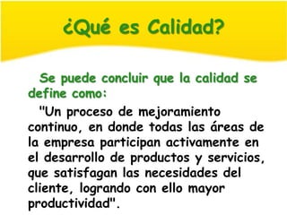 ¿Qué es Calidad?

  Se puede concluir que la calidad se
define como:
  "Un proceso de mejoramiento
continuo, en donde todas las áreas de
la empresa participan activamente en
el desarrollo de productos y servicios,
que satisfagan las necesidades del
cliente, logrando con ello mayor
productividad".
 