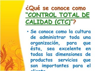 ¿Qué se conoce como
“CONTROL TOTAL DE
CALIDAD (CTC)”?
• Se conoce como la cultura
  de administrar toda una
  organización, para que
  ésta, sea excelente en
  todas las dimensiones de
  productos servicios que
  son importantes para el
 