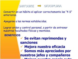 SHITSUKE             DISCIPLINA
Convertir en un hábito el aplicar correctamente las “4 S”
anteriores.

Apegarse a las normas establecidas.

Lograr orden y control personal, a partir de entrenar
nuestras facultades físicas y mentales.
BENEFICIOS
              Se evitan reprimendas y
             sanciones
              Mejora nuestra eficacia
              Somos más apreciados por
             nuestros jefes y compañeros
 