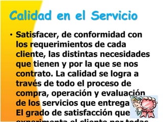 Calidad en el Servicio
• Satisfacer, de conformidad con
  los requerimientos de cada
  cliente, las distintas necesidades
  que tienen y por la que se nos
  contrato. La calidad se logra a
  través de todo el proceso de
  compra, operación y evaluación
  de los servicios que entregamos.
  El grado de satisfacción que
 