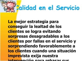 Calidad en el Servicio

La mejor estrategia para
conseguir la lealtad de los
clientes se logra evitando
sorpresas desagradables a los
clientes por fallas en el servicio y
sorprendiendo favorablemente a
los clientes cuando una situación
imprevista exija nuestra
 