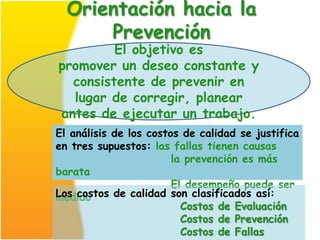 Orientación hacia la
      Prevención
         El objetivo es
promover un deseo constante y
  consistente de prevenir en
  lugar de corregir, planear
antes de ejecutar un trabajo.
El análisis de los costos de calidad se justifica
en tres supuestos: las fallas tienen causas
                        la prevención es más
barata
                        El desempeño puede ser
Los costos de calidad son clasificados así:
medido
                          Costos de Evaluación
                          Costos de Prevención
                          Costos de Fallas
 