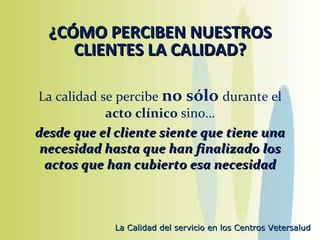 ¿CÓMO PERCIBEN NUESTROS CLIENTES LA CALIDAD? La calidad se percibe  no sólo  durante el  acto clínico  sino… desde que el cliente siente que tiene una necesidad hasta que han finalizado los actos que han cubierto esa necesidad 